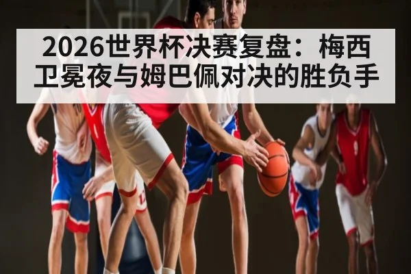 2026世界杯决赛复盘：梅西卫冕夜与姆巴佩对决的胜负手