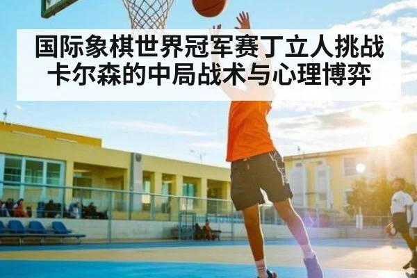 国际象棋世界冠军赛丁立人挑战卡尔森的中局战术与心理博弈