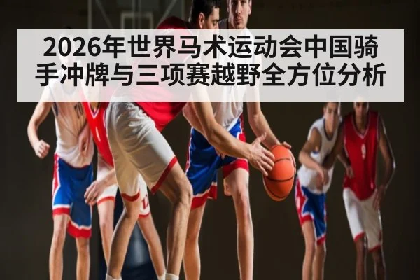 2026年世界马术运动会中国骑手冲牌与三项赛越野全方位分析