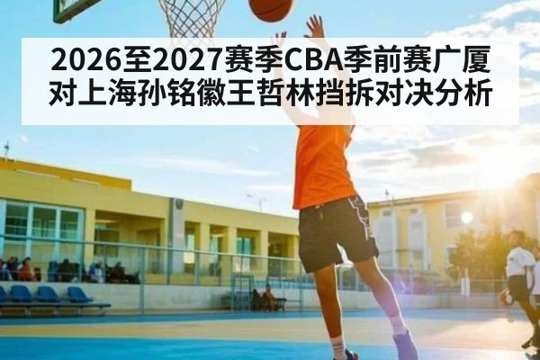 2026至2027赛季CBA季前赛广厦对上海孙铭徽王哲林挡拆对决分析